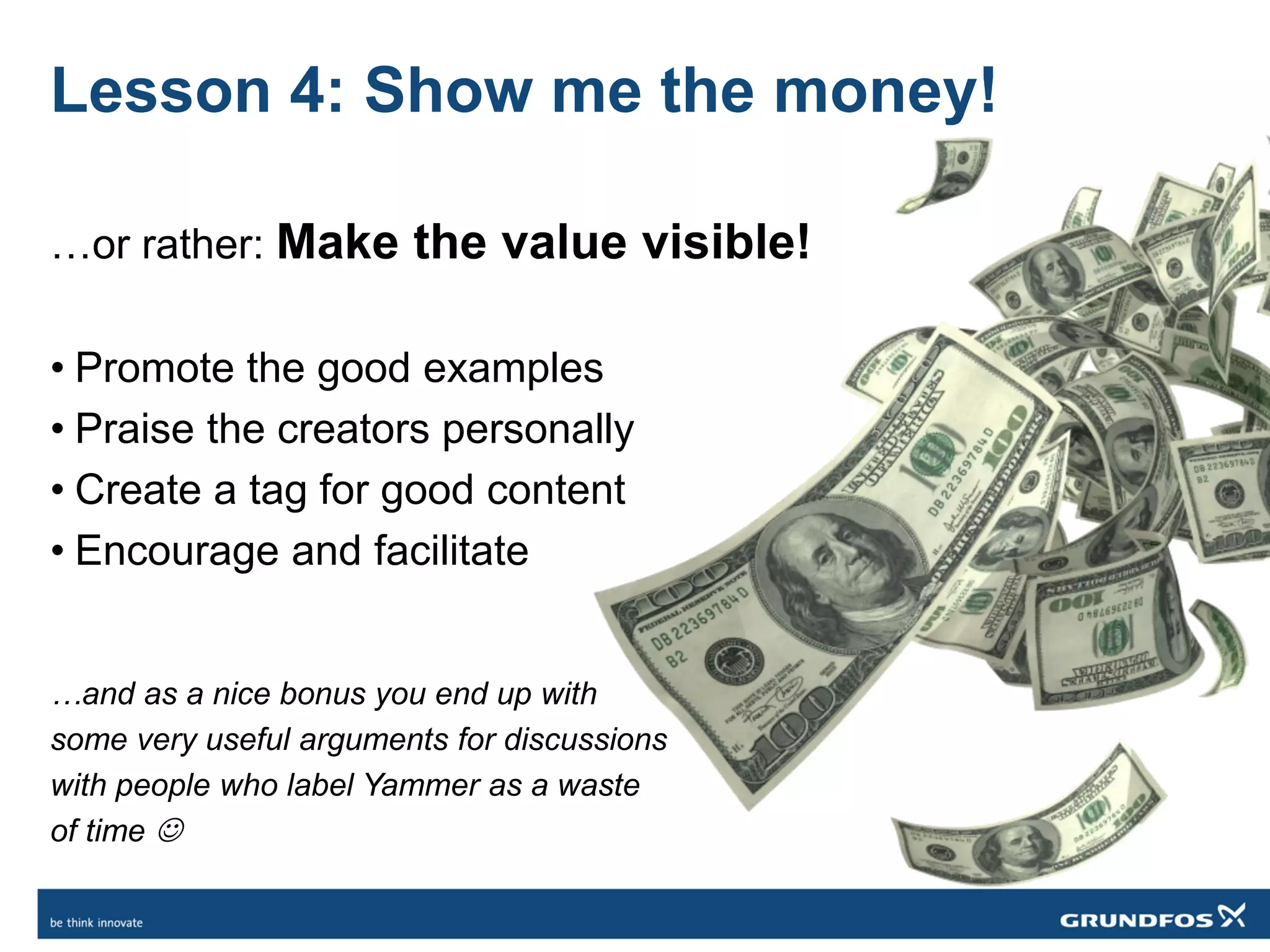 Lesson 4: Show me the money!
…or rather: Make the value visible!
• Promote the good examples
• Praise the creators personally
• Create a tag for good content
• Encourage and facilitate
…and as a nice bonus you end up with
some very useful arguments for discussions
with people who label Yammer as a waste
of time 
 