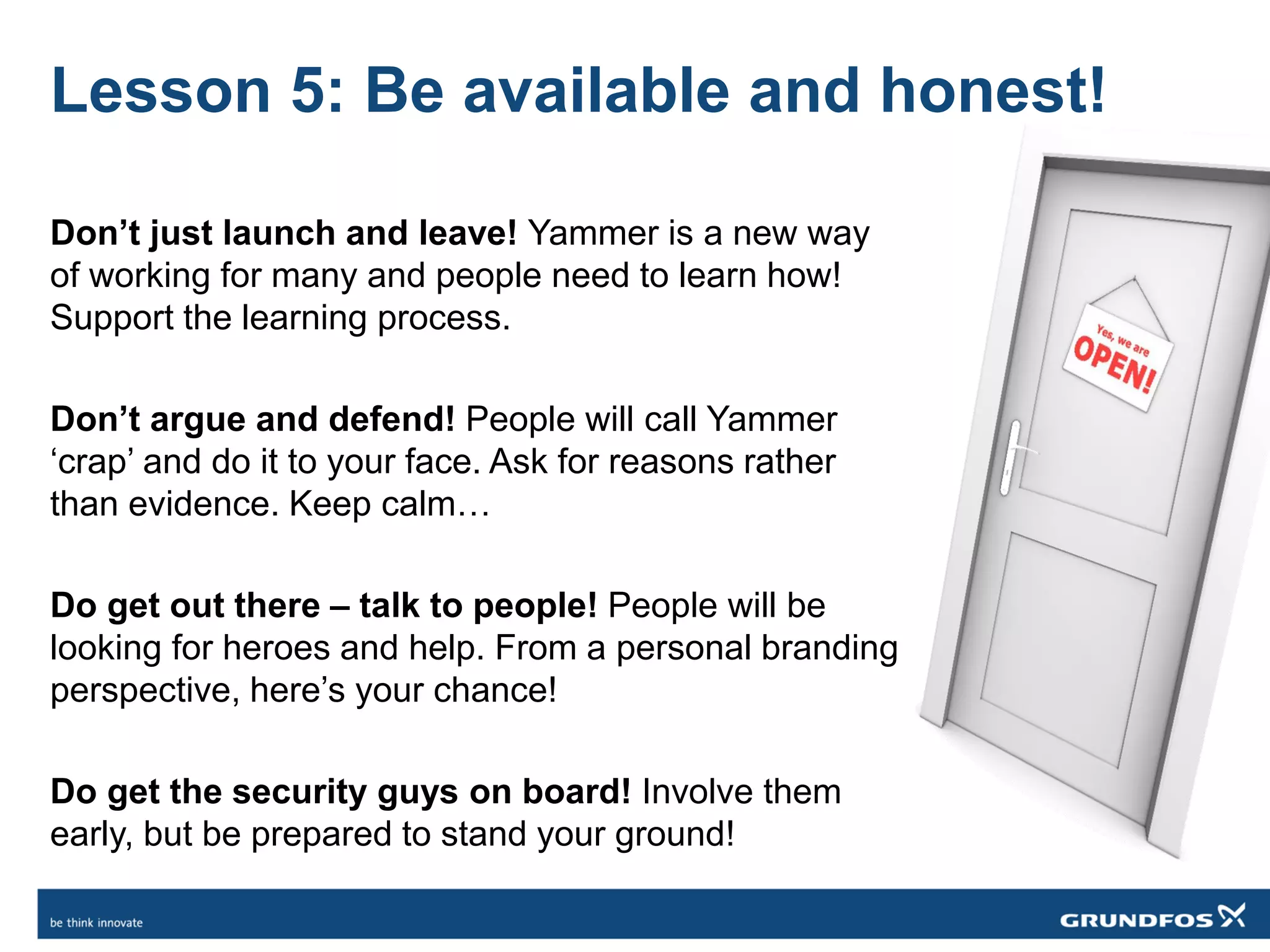 Lesson 5: Be available and honest!
Don’t just launch and leave! Yammer is a new way
of working for many and people need to learn how!
Support the learning process.
Don’t argue and defend! People will call Yammer
‘crap’ and do it to your face. Ask for reasons rather
than evidence. Keep calm…
Do get out there – talk to people! People will be
looking for heroes and help. From a personal branding
perspective, here’s your chance!
Do get the security guys on board! Involve them
early, but be prepared to stand your ground!
 