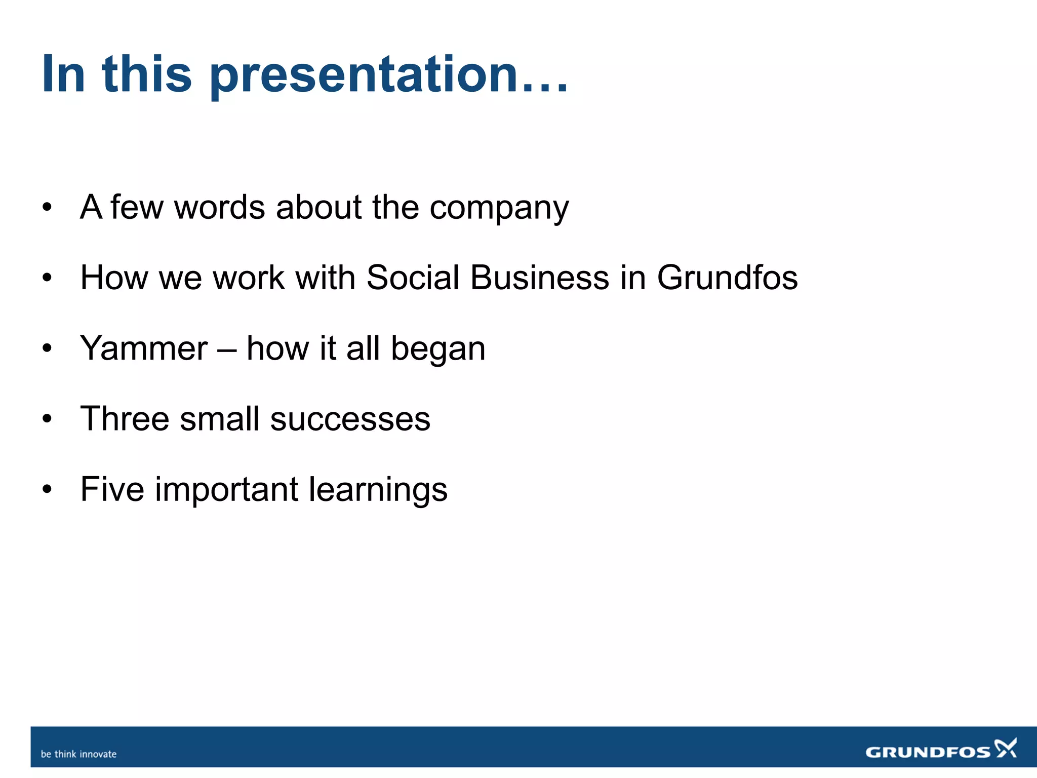 In this presentation…
• A few words about the company
• How we work with Social Business in Grundfos
• Yammer – how it all began
• Three small successes
• Five important learnings
 