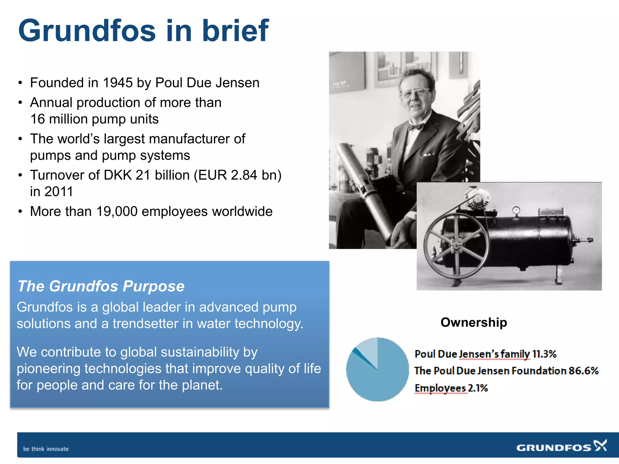 Grundfos in brief
• Founded in 1945 by Poul Due Jensen
• Annual production of more than
16 million pump units
• The world’s largest manufacturer of
pumps and pump systems
• Turnover of DKK 21 billion (EUR 2.84 bn)
in 2011
• More than 19,000 employees worldwide
Ownership
The Grundfos Purpose
Grundfos is a global leader in advanced pump
solutions and a trendsetter in water technology.
We contribute to global sustainability by
pioneering technologies that improve quality of life
for people and care for the planet.
 