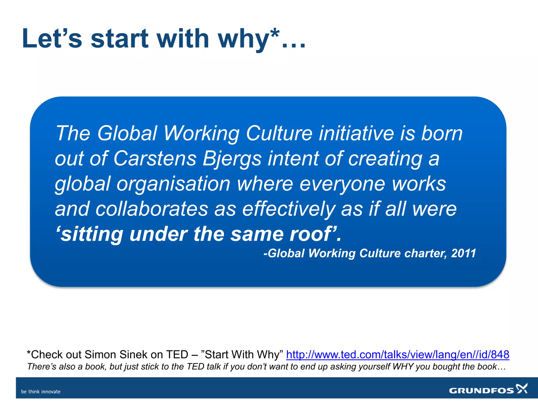 Let’s start with why*…
The Global Working Culture initiative is born
out of Carstens Bjergs intent of creating a
global organisation where everyone works
and collaborates as effectively as if all were
‘sitting under the same roof’.
-Global Working Culture charter, 2011
*Check out Simon Sinek on TED – ”Start With Why” http://www.ted.com/talks/view/lang/en//id/848
There’s also a book, but just stick to the TED talk if you don’t want to end up asking yourself WHY you bought the book…
 