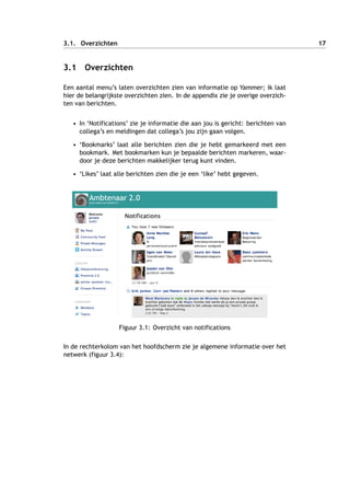 3.1. Overzichten 17
3.1 Overzichten
Een aantal menu’s laten overzichten zien van informatie op Yammer; ik laat
hier de belangrijkste overzichten zien. In de appendix zie je overige overzich-
ten van berichten.
• In ‘Notifications’ zie je informatie die aan jou is gericht: berichten van
collega’s en meldingen dat collega’s jou zijn gaan volgen.
• ‘Bookmarks’ laat alle berichten zien die je hebt gemarkeerd met een
bookmark. Met bookmarken kun je bepaalde berichten markeren, waar-
door je deze berichten makkelijker terug kunt vinden.
• ‘Likes’ laat alle berichten zien die je een ‘like’ hebt gegeven.
Figuur 3.1: Overzicht van notifications
In de rechterkolom van het hoofdscherm zie je algemene informatie over het
netwerk (figuur 3.4):
 