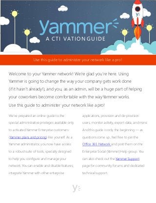 A CTI VATION GUIDE
We’ve prepared an online guide to the
special administrative privileges available only
to activated Yammer Enterprise customers
(Yammer plans and pricing) like yourself. As a
Yammer administrator, you now have access
to a robust suite of tools, specially designed
to help you configure and manage your
network. You can enable and disable features,
integrate Yammer with other enterprise
applications, provision and de-provision
users, monitor activity, export data, andmore.
And this guide is only the beginning — as
questions come up, feel free to jointhe
Office 365 Network and post them on the
Enterprise Social (Yammer) Help group. You
can also check out the Yammer Support
page for community forums and dedicated
technical support.
Use this guide to administer your network like a pro!
Welcome to your Yammer network! We’re glad you’re here. Using
Yammer is going to change the way your company gets work done
(if it hasn’t already!), and you, as an admin, will be a huge part of helping
your coworkers become comfortable with the wayYammer works.
Use this guide to administer your network like apro!
 