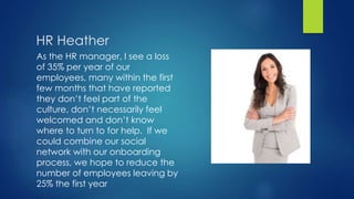 HR Heather
As the HR manager, I see a loss
of 35% per year of our
employees, many within the first
few months that have reported
they don’t feel part of the
culture, don’t necessarily feel
welcomed and don’t know
where to turn to for help. If we
could combine our social
network with our onboarding
process, we hope to reduce the
number of employees leaving by
25% the first year
 