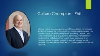 We just made one company out of four existing companies.
While this is great for our marketing and brand strategies, our
culture across all those companies is lacking. As the CEO,
I feel we should have a culture of openness, transparency
and working collaboratively to solve our customer and
business issues. In order to do this, we will use our social
network and leadership will take an active part in that social
network.
Culture Champion - Phil
 