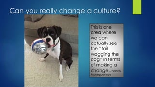 Can you really change a culture?
This is one
area where
we can
actually see
the “tail
wagging the
dog” in terms
of making a
change – Naomi
Moneypenney
 