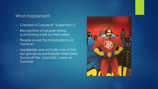 What Happened?
• Created a Culture of “Superhero’s”
• Recognition of people doing
outstanding work by their peers
• People loved the transparency of
Yammer
• Leadership was actually one of the
last groups to participate when they
found all the “cool kids” were on
Yammer
 