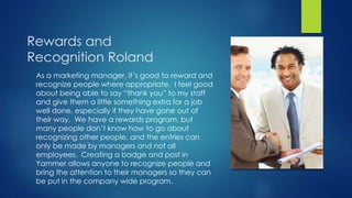 Rewards and
Recognition Roland
As a marketing manager, it’s good to reward and
recognize people where appropriate. I feel good
about being able to say “thank you” to my staff
and give them a little something extra for a job
well done, especially if they have gone out of
their way. We have a rewards program, but
many people don’t know how to go about
recognizing other people, and the entries can
only be made by managers and not all
employees. Creating a badge and post in
Yammer allows anyone to recognize people and
bring the attention to their managers so they can
be put in the company wide program.
 