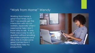 “Work from Home” Wendy
Working from home is
great most times, but I
don’t necessarily get the
interaction with my co-
workers, especially when I
need some help I don’t
know who to ask. If only
there was a way to ask a
question without emailing
the entire company and
allow me to make some
great connections it
would likely help my
productivity
 