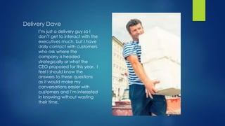Delivery Dave
I’m just a delivery guy so I
don’t get to interact with the
executives much, but I have
daily contact with customers
who ask where the
company is headed
strategically or what the
CEO proposed for this year. I
feel I should know the
answers to these questions
as it would make my
conversations easier with
customers and I’m interested
in knowing without wasting
their time.
 