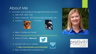 About Me
 Liz Sundet– User Experience Manager/Information Architect
 MBA, PMP, CBAP, CSM
 Adjunct Instructor – RCTC/Mayo Clinic Rochester, MN
 Musician: Fur-baby:
 Biker—”Throttles Not Pedals”
 Email: lsundet@earthlink.net or liz.sundet@protiviti.com
 Follow on Twitter: @percusn
 Connect with me on LinkedIn
 http://www.linkedin.com/in/lizsundet/
 Blog: itsocialbutterfly.wordpress.com
 
