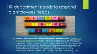 HR department needs to respond
to employees needs
 Human Resources department response to employees: The Human
Resource department needs to be more responsive to employee
questions and concerns. In many companies, the HR department is
perceived as the policy making, policing arm of management. In
fact, in forward thinking HR departments, responsiveness to
employee needs is one of the cornerstones – aboutmoney.com
 