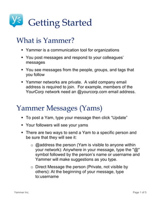 Getting Started
 What is Yammer?
      Yammer is a communication tool for organizations
      You post messages and respond to your colleagues’
       messages
      You see messages from the people, groups, and tags that
       you follow
      Yammer networks are private. A valid company email
       address is required to join. For example, members of the
       YourCorp network need an @yourcorp.com email address.



 Yammer Messages (Yams)
      To post a Yam, type your message then click “Update”
      Your followers will see your yams
      There are two ways to send a Yam to a specific person and
       be sure that they will see it:
              o @address the person (Yam is visible to anyone within
                your network): Anywhere in your message, type the "@"
                symbol followed by the person’s name or username and
                Yammer will make suggestions as you type.
              o Direct Message the person (Private, not visible by
                others): At the beginning of your message, type
                to:username


Yammer Inc.                                                          Page 1 of 5
 