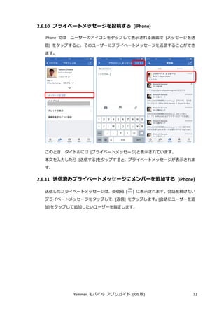 Yammer モバイル アプリガイド (iOS 版) 32
2.6.10 プライベートメッセージを投稿する (iPhone)
iPhone では ユーザーのアイコンをタップして表示される画面で [メッセージを送
信] をタップすると、そのユーザーにプライベートメッセージを送信することができ
ます。
このとき、タイトルには [プライベートメッセージ]と表示されています。
本文を入力したら [送信する]をタップすると、プライベートメッセージが表示されま
す。
2.6.11 送信済みプライベートメッセージにメンバーを追加する (iPhone)
送信したプライベートメッセージは、受信箱 ( ) に表示されます。会話を続けたい
プライベートメッセージをタップして、[返信] をタップします。[会話にユーザーを追
加]をタップして追加したいユーザーを指定します。
 