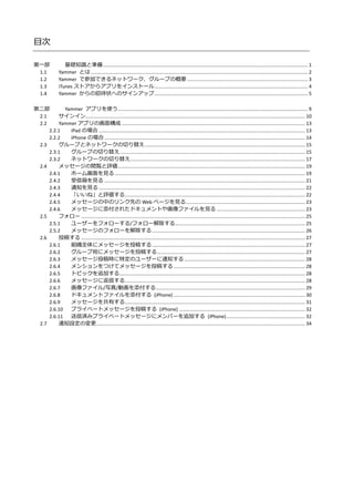 目次
第一部 基礎知識と準備....................................................................................................................................................... 1
1.1 Yammer とは ................................................................................................................................................................ 2
1.2 Yammer で参加できるネットワーク、グループの概要 ......................................................................................... 3
1.3 iTunes ストアからアプリをインストール................................................................................................................. 4
1.4 Yammer からの招待状へのサインアップ................................................................................................................. 5
第二部 Yammer アプリを使う............................................................................................................................................ 9
2.1 サインイン.................................................................................................................................................................. 10
2.2 Yammer アプリの画面構成 ....................................................................................................................................... 13
2.2.1 iPad の場合 ........................................................................................................................................................ 13
2.2.2 iPhone の場合.................................................................................................................................................... 14
2.3 グループとネットワークの切り替え...................................................................................................................... 15
2.3.1 グループの切り替え......................................................................................................................................... 15
2.3.2 ネットワークの切り替え................................................................................................................................. 17
2.4 メッセージの閲覧と評価.......................................................................................................................................... 19
2.4.1 ホーム画面を見る ............................................................................................................................................ 19
2.4.2 受信箱を見る .................................................................................................................................................... 21
2.4.3 通知を見る ........................................................................................................................................................ 22
2.4.4 「いいね」と評価する..................................................................................................................................... 22
2.4.5 メッセージの中のリンク先の Web ページを見る........................................................................................ 23
2.4.6 メッセージに添付されたドキュメントや画像ファイルを見る ................................................................. 23
2.5 フォロー ..................................................................................................................................................................... 25
2.5.1 ユーザーをフォローする/フォロー解除する................................................................................................ 25
2.5.2 メッセージのフォローを解除する................................................................................................................. 26
2.6 投稿する ..................................................................................................................................................................... 27
2.6.1 組織全体にメッセージを投稿する................................................................................................................. 27
2.6.2 グループ宛にメッセージを投稿する............................................................................................................. 27
2.6.3 メッセージ投稿時に特定のユーザーに通知する ......................................................................................... 28
2.6.4 メンションをつけてメッセージを投稿する................................................................................................. 28
2.6.5 トピックを追加する......................................................................................................................................... 28
2.6.6 メッセージに返信する..................................................................................................................................... 28
2.6.7 画像ファイル/写真/動画を添付する.............................................................................................................. 29
2.6.8 ドキュメントファイルを添付する (iPhone) ................................................................................................. 30
2.6.9 メッセージを共有する..................................................................................................................................... 31
2.6.10 プライベートメッセージを投稿する (iPhone) ............................................................................................. 32
2.6.11 送信済みプライベートメッセージにメンバーを追加する (iPhone).......................................................... 32
2.7 通知設定の変更.......................................................................................................................................................... 34
 