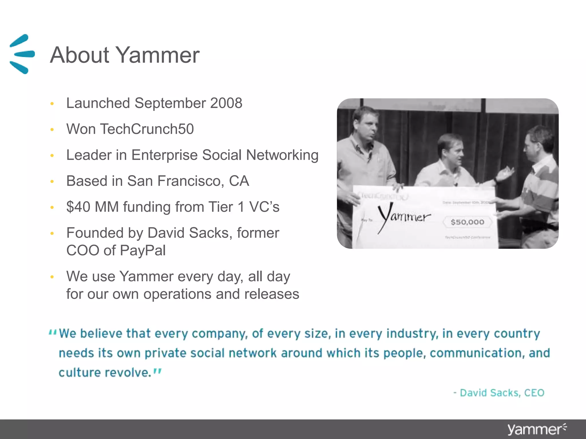 About YammerLaunched September 2008Won TechCrunch50 Leader in Enterprise Social NetworkingBased in San Francisco, CA$40 MM funding from Tier 1 VC’sFounded by David Sacks, former COO of PayPalWe use Yammer every day, all day for our own operations and releases