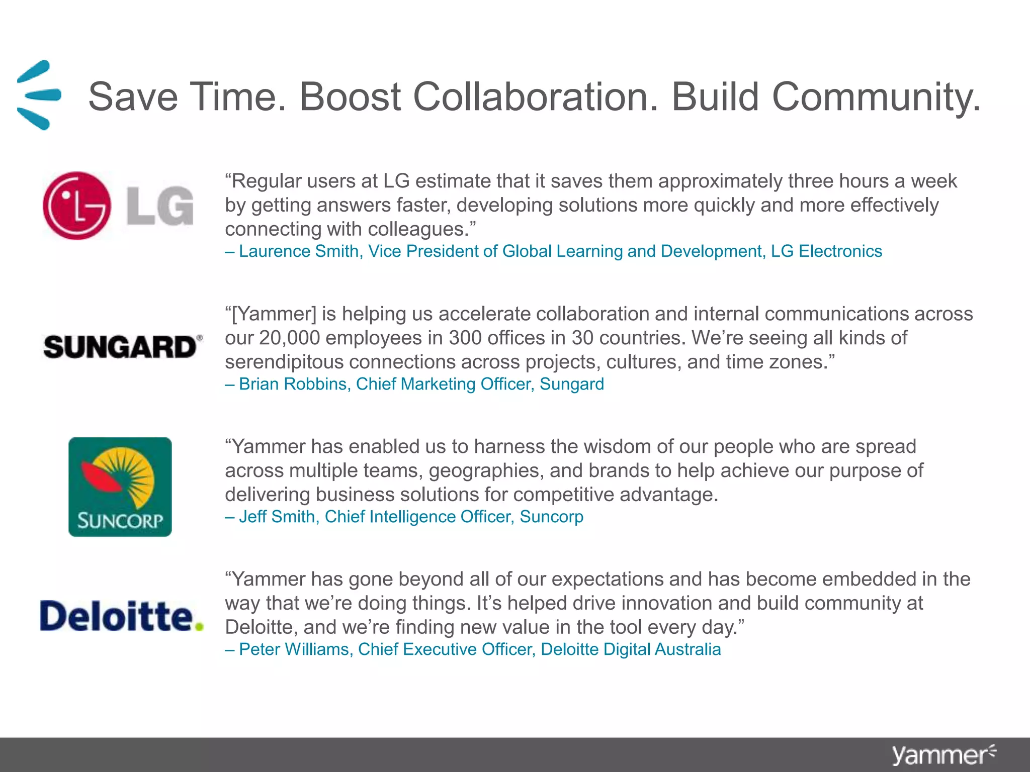 Save Time. Boost Collaboration. Build Community.“Regular users at LG estimate that it saves them approximately three hours a week by getting answers faster, developing solutions more quickly and more effectively connecting with colleagues.”         – Laurence Smith, Vice President of Global Learning and Development, LG Electronics“[Yammer] is helping us accelerate collaboration and internal communications across our 20,000 employees in 300 offices in 30 countries. We’re seeing all kinds of serendipitous connections across projects, cultures, and time zones.” – Brian Robbins, Chief Marketing Officer, Sungard“Yammer has enabled us to harness the wisdom of our people who are spread across multiple teams, geographies, and brands to help achieve our purpose of delivering business solutions for competitive advantage.                                              – Jeff Smith, Chief Intelligence Officer, Suncorp“Yammer has gone beyond all of our expectations and has become embedded in the way that we’re doing things. It’s helped drive innovation and build community at Deloitte, and we’re finding new value in the tool every day.”                                                                                 – Peter Williams, Chief Executive Officer, Deloitte Digital Australia 