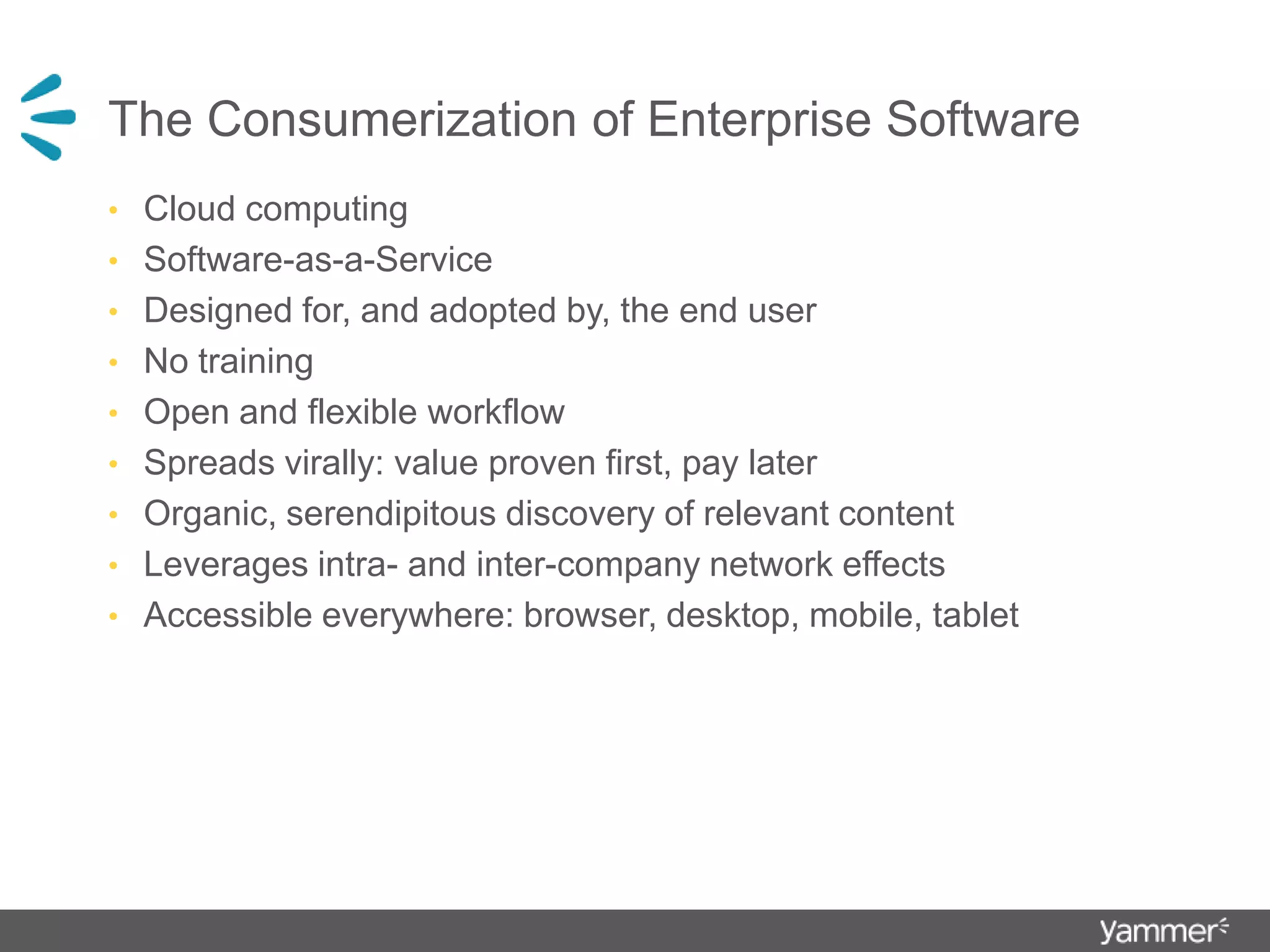 The Consumerization of Enterprise SoftwareCloud computing Software-as-a-ServiceDesigned for, and adopted by, the end userNo trainingOpen and flexible workflowSpreads virally: value proven first, pay laterOrganic, serendipitous discovery of relevant contentLeverages intra- and inter-company network effectsAccessible everywhere: browser, desktop, mobile, tablet