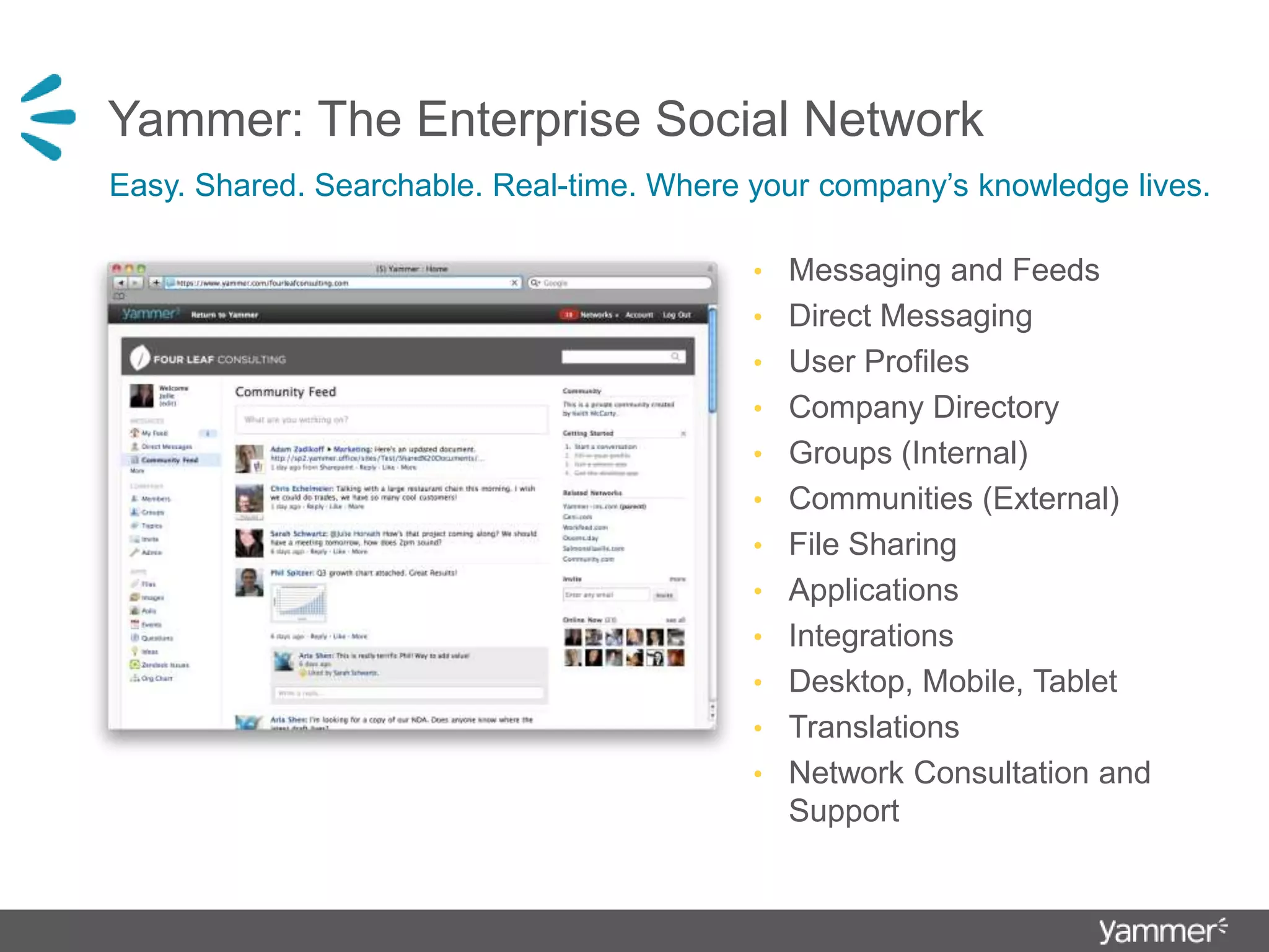 Yammer: The Enterprise Social Network Easy. Shared. Searchable. Real-time. Where your company’s knowledge lives.Messaging and FeedsDirect MessagingUser ProfilesCompany DirectoryGroups (Internal)Communities (External)File SharingApplicationsIntegrationsDesktop, Mobile, TabletTranslationsNetwork Consultation and Support