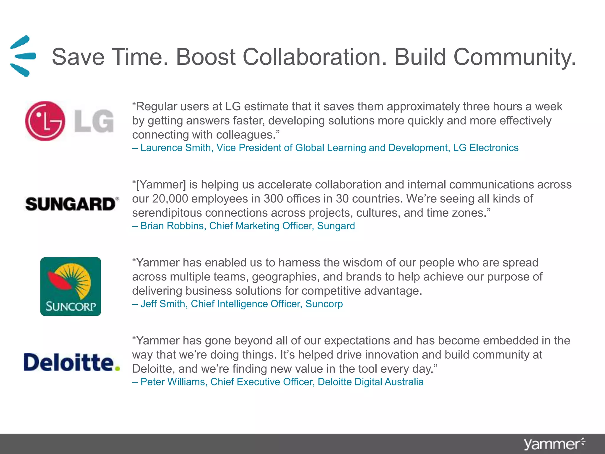 Save Time. Boost Collaboration. Build Community.
“Regular users at LG estimate that it saves them approximately three hours a week
by getting answers faster, developing solutions more quickly and more effectively
connecting with colleagues.”
– Laurence Smith, Vice President of Global Learning and Development, LG Electronics
“[Yammer] is helping us accelerate collaboration and internal communications across
our 20,000 employees in 300 offices in 30 countries. We’re seeing all kinds of
serendipitous connections across projects, cultures, and time zones.”
– Brian Robbins, Chief Marketing Officer, Sungard
“Yammer has enabled us to harness the wisdom of our people who are spread
across multiple teams, geographies, and brands to help achieve our purpose of
delivering business solutions for competitive advantage.
– Jeff Smith, Chief Intelligence Officer, Suncorp
“Yammer has gone beyond all of our expectations and has become embedded in the
way that we’re doing things. It’s helped drive innovation and build community at
Deloitte, and we’re finding new value in the tool every day.”
– Peter Williams, Chief Executive Officer, Deloitte Digital Australia
 
