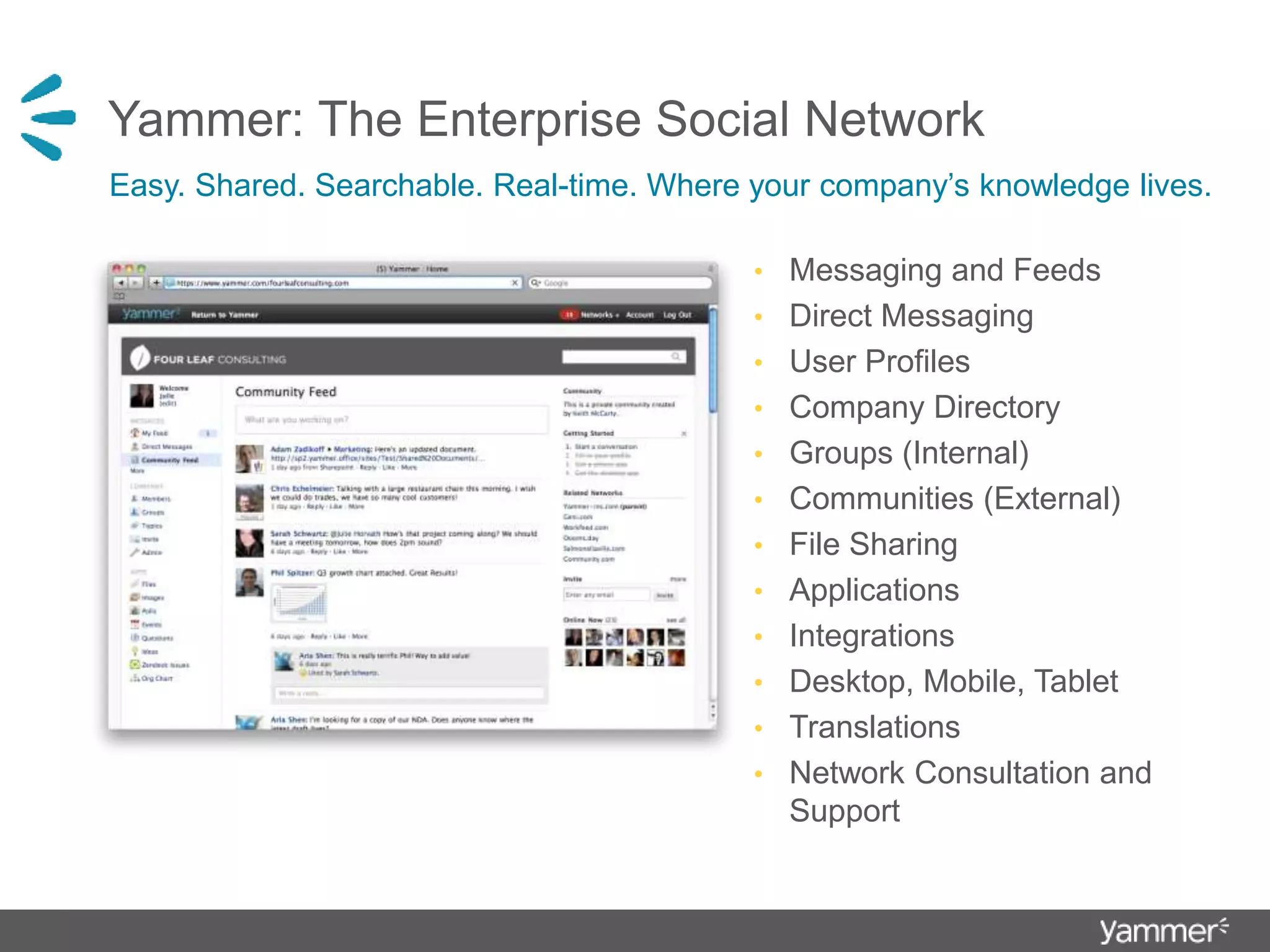 Yammer: The Enterprise Social Network
• Messaging and Feeds
• Direct Messaging
• User Profiles
• Company Directory
• Groups (Internal)
• Communities (External)
• File Sharing
• Applications
• Integrations
• Desktop, Mobile, Tablet
• Translations
• Network Consultation and
Support
Easy. Shared. Searchable. Real-time. Where your company’s knowledge lives.
 