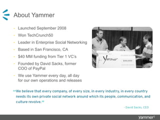 About Yammer
• Launched September 2008
• Won TechCrunch50
• Leader in Enterprise Social Networking
• Based in San Francisco, CA
• $40 MM funding from Tier 1 VC’s
• Founded by David Sacks, former
COO of PayPal
• We use Yammer every day, all day
for our own operations and releases
 