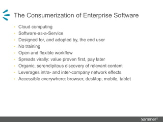 The Consumerization of Enterprise Software
• Cloud computing
• Software-as-a-Service
• Designed for, and adopted by, the end user
• No training
• Open and flexible workflow
• Spreads virally: value proven first, pay later
• Organic, serendipitous discovery of relevant content
• Leverages intra- and inter-company network effects
• Accessible everywhere: browser, desktop, mobile, tablet
 