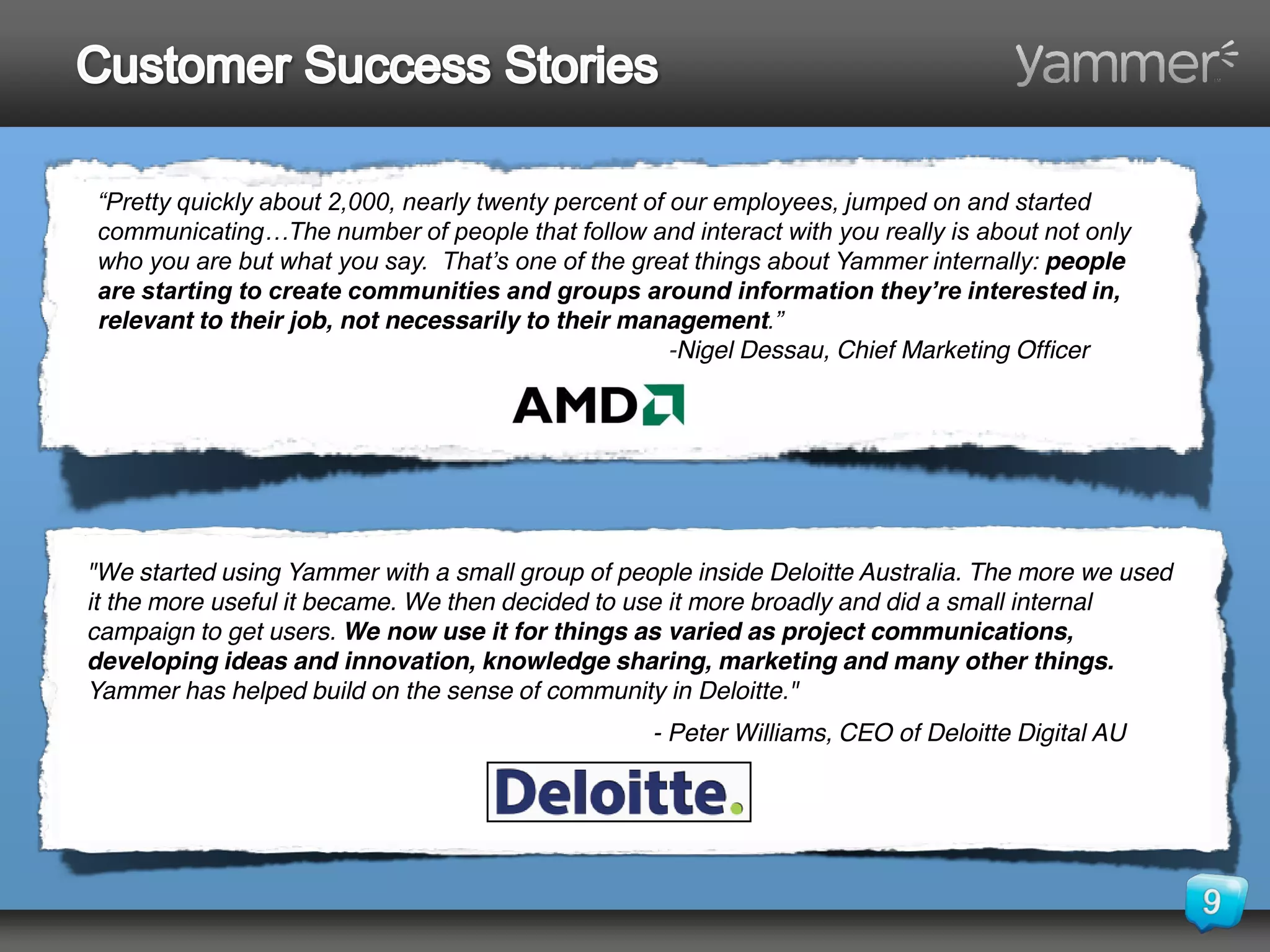 “Pretty quickly about 2,000, nearly twenty percent of our employees, jumped on and started 
communicating…The number of people that follow and interact with you really is about not only 
who you are but what you say.  That’s one of the great things about Yammer internally: people
are starting to create communities and groups around information they’re interested in, 
relevant to their job, not necessarily to their management.”
                                                      -Nigel Dessau, Chief Marketing Officer




"We started using Yammer with a small group of people inside Deloitte Australia. The more we used
it the more useful it became. We then decided to use it more broadly and did a small internal
campaign to get users. We now use it for things as varied as project communications,
developing ideas and innovation, knowledge sharing, marketing and many other things.
Yammer has helped build on the sense of community in Deloitte."
                                                  - Peter Williams, CEO of Deloitte Digital AU
 