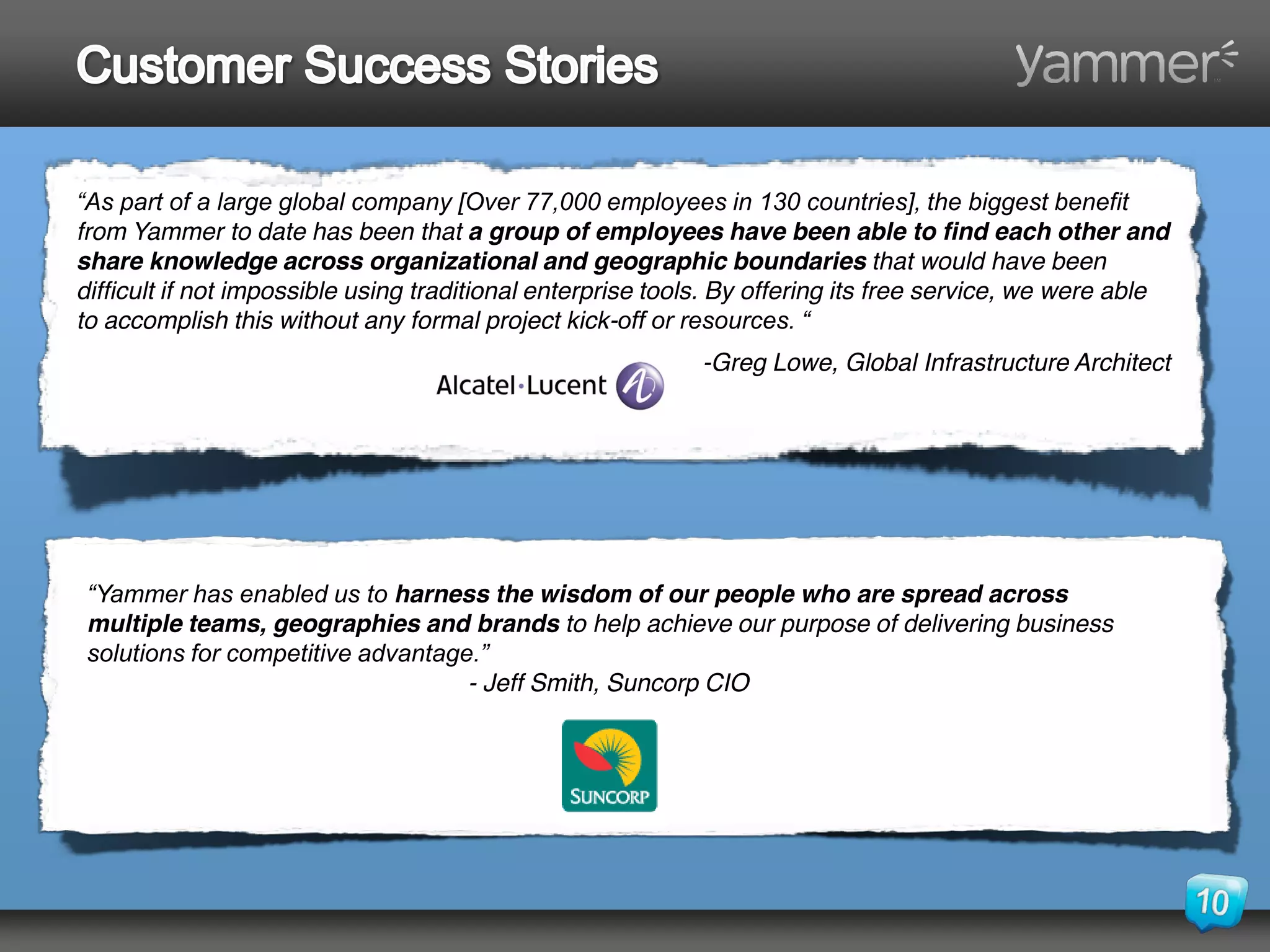 “As part of a large global company [Over 77,000 employees in 130 countries], the biggest benefit 
from Yammer to date has been that a group of employees have been able to find each other and
share knowledge across organizational and geographic boundaries that would have been
difficult if not impossible using traditional enterprise tools. By offering its free service, we were able
to accomplish this without any formal project kick-off or resources. “
                                                            -Greg Lowe, Global Infrastructure Architect




 “Yammer has enabled us to harness the wisdom of our people who are spread across
 multiple teams, geographies and brands to help achieve our purpose of delivering business
 solutions for competitive advantage.” 
                                    - Jeff Smith, Suncorp CIO
 