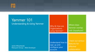 Why & How are 
Organizations 
using Yammer? 
Where does 
Yammer overlap 
with SharePoint? 
Understand how to 
sign up and 
configure your 
account 
Check out various 
features for 
effective 
collaboration 
Yammer 101 
Understanding & Using Yammer 
Jackie Wilushewski 
Marquam Group – Web Developer 
 