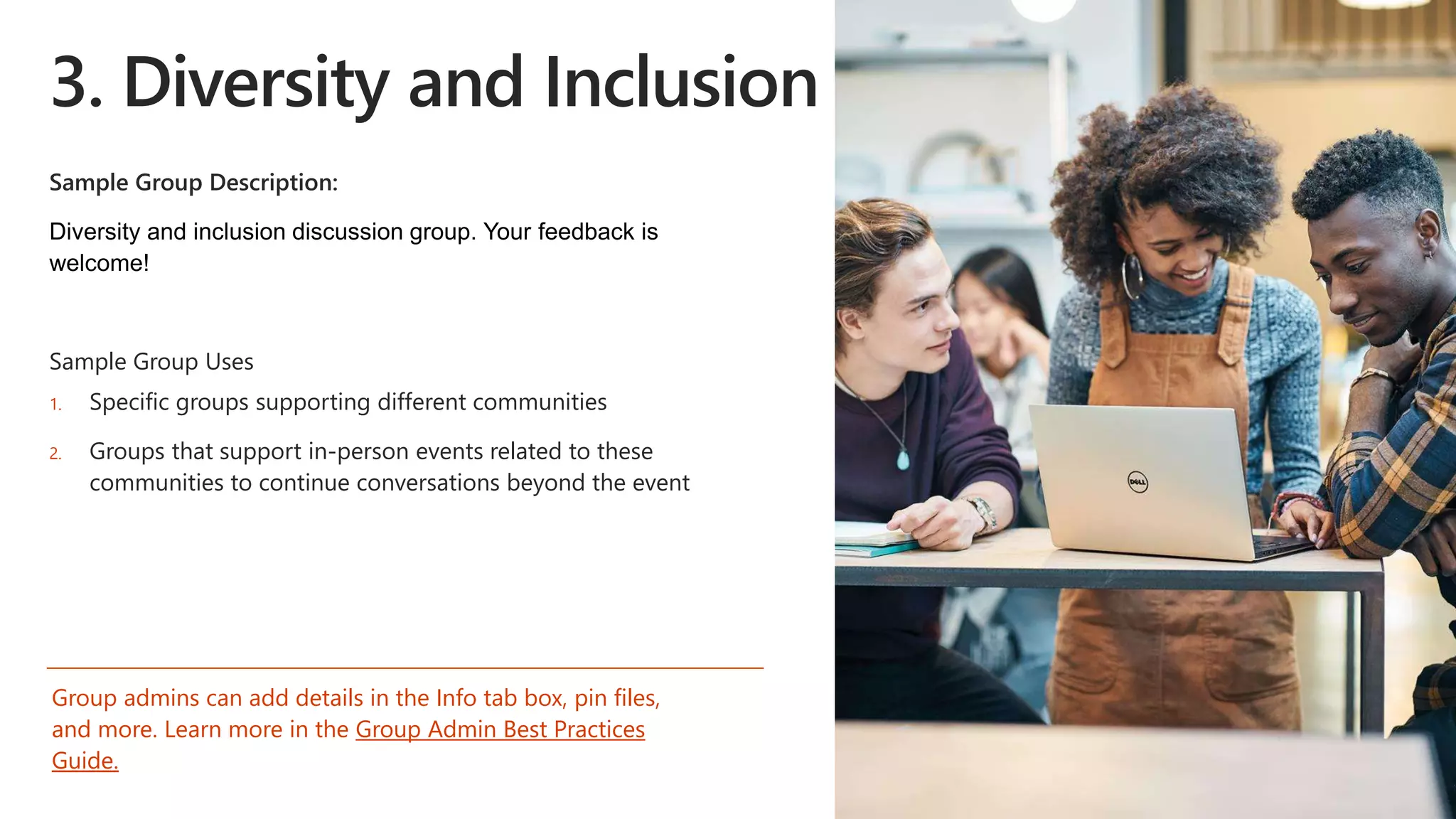 3. Diversity and Inclusion
Sample Group Description:
Sample Group Uses
1. Specific groups supporting different communities
2. Groups that support in-person events related to these
communities to continue conversations beyond the event
Group admins can add details in the Info tab box, pin files,
and more. Learn more in the Group Admin Best Practices
Guide.
 