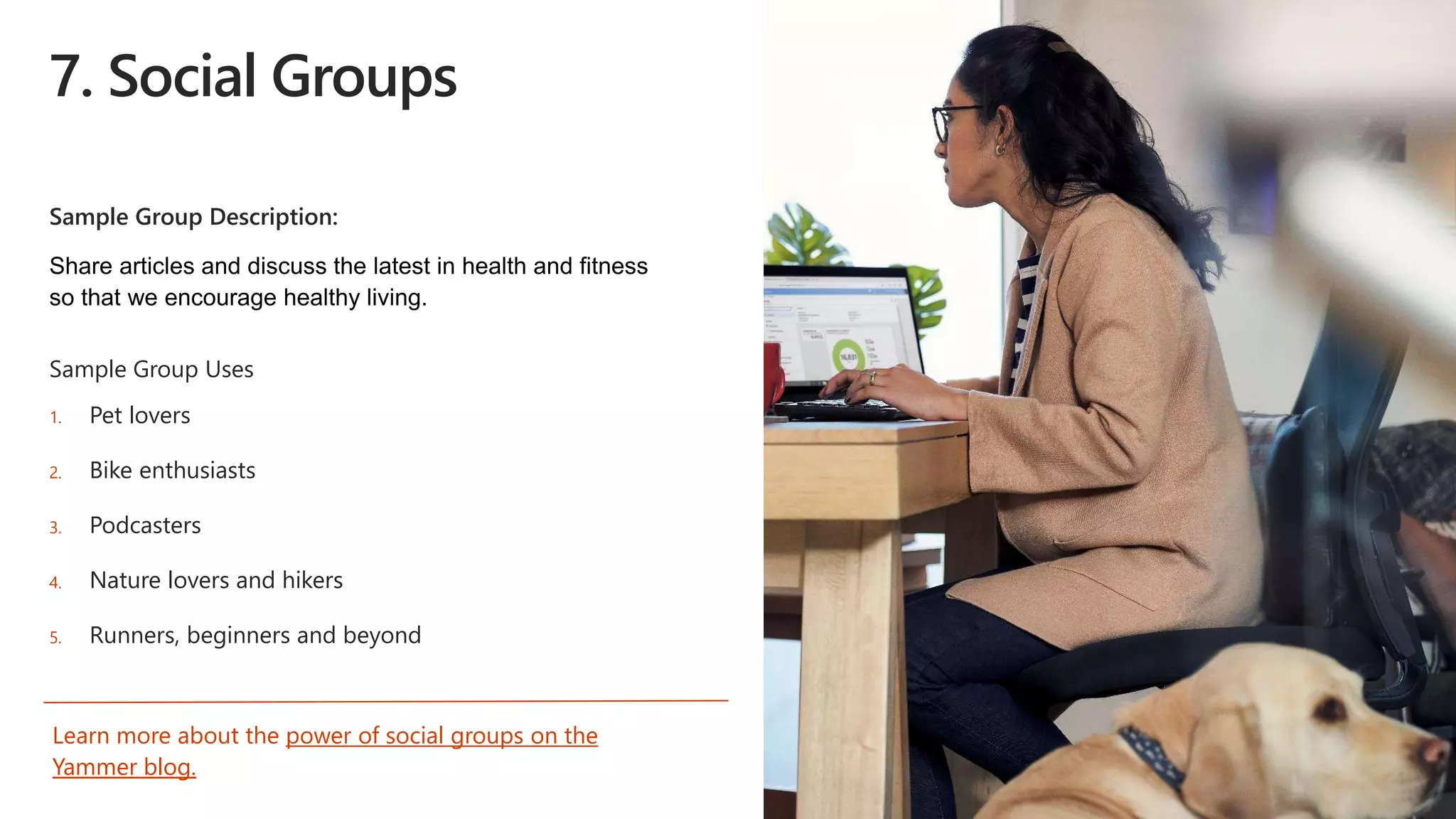 7. Social Groups
Sample Group Description:
Sample Group Uses
1. Pet lovers
2. Bike enthusiasts
3. Podcasters
4. Nature lovers and hikers
5. Runners, beginners and beyond
Learn more about the power of social groups on the
Yammer blog.
 