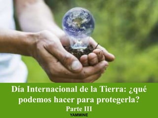 Día Internacional de la Tierra: ¿qué
podemos hacer para protegerla?
Parte III
YAMMINE
 