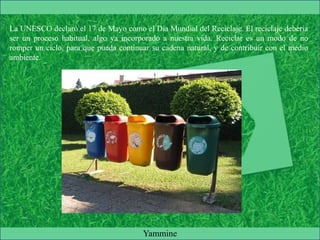La UNESCO declaró el 17 de Mayo como el Día Mundial del Reciclaje. El reciclaje debería
ser un proceso habitual, algo ya incorporado a nuestra vida. Reciclar es un modo de no
romper un ciclo, para que pueda continuar su cadena natural, y de contribuir con el medio
ambiente.
Yammine
 