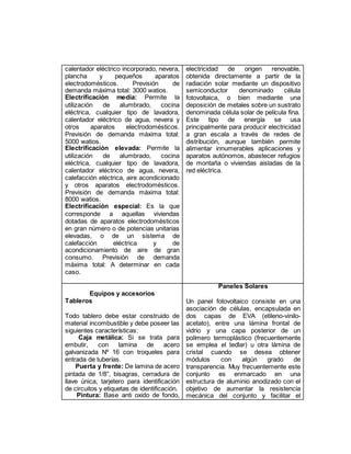 calentador eléctrico incorporado, nevera,
plancha y pequeños aparatos
electrodomésticos. Previsión de
demanda máxima total: 3000 watios.
Electrificación media: Permite la
utilización de alumbrado, cocina
eléctrica, cualquier tipo de lavadora,
calentador eléctrico de agua, nevera y
otros aparatos electrodomésticos.
Previsión de demanda máxima total:
5000 watios.
Electrificación elevada: Permite la
utilización de alumbrado, cocina
eléctrica, cualquier tipo de lavadora,
calentador eléctrico de agua, nevera,
calefacción eléctrica, aire acondicionado
y otros aparatos electrodomésticos.
Previsión de demanda máxima total:
8000 watios.
Electrificación especial: Es la que
corresponde a aquellas viviendas
dotadas de aparatos electrodomésticos
en gran número o de potencias unitarias
elevadas, o de un sistema de
calefacción eléctrica y de
acondicionamiento de aire de gran
consumo. Previsión de demanda
máxima total: A determinar en cada
caso.
electricidad de origen renovable,
obtenida directamente a partir de la
radiación solar mediante un dispositivo
semiconductor denominado célula
fotovoltaica, o bien mediante una
deposición de metales sobre un sustrato
denominada célula solar de película fina.
Este tipo de energía se usa
principalmente para producir electricidad
a gran escala a través de redes de
distribución, aunque también permite
alimentar innumerables aplicaciones y
aparatos autónomos, abastecer refugios
de montaña o viviendas aisladas de la
red eléctrica.
Equipos y accesorios
Tableros
Todo tablero debe estar construido de
material incombustible y debe poseer las
siguientes características:
Caja metálica: Si se trata para
embutir, con lamina de acero
galvanizada Nº 16 con troqueles para
entrada de tuberías.
Puerta y frente: De lamina de acero
pintada de 1/8”, bisagras, cerradura de
llave única, tarjetero para identificación
de circuitos y etiquetas de identificación.
Pintura: Base anti oxido de fondo,
Paneles Solares
Un panel fotovoltaico consiste en una
asociación de células, encapsulada en
dos capas de EVA (etileno-vinilo-
acetato), entre una lámina frontal de
vidrio y una capa posterior de un
polímero termoplástico (frecuentemente
se emplea el tedlar) u otra lámina de
cristal cuando se desea obtener
módulos con algún grado de
transparencia. Muy frecuentemente este
conjunto es enmarcado en una
estructura de aluminio anodizado con el
objetivo de aumentar la resistencia
mecánica del conjunto y facilitar el
 