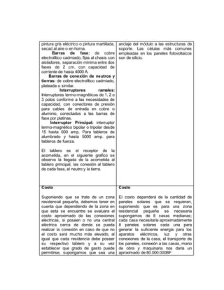 pintura gris eléctrico o pintura martillada,
secad al aire o en horna.
Barras de fase: de cobre
electrolítico cadmiado, fijas al chasis con
aisladores, separación mínima entre dos
fases de 2 cm, con capacidad de
corriente de hasta 4000 A.
Barras de conexión de neutros y
tierras: de cobre electrolítico cadmiado,
plateada o similar.
Interruptores ramales:
Interruptores termo-magnéticos de 1, 2 o
3 polos conforme a las necesidades de
capacidad, con conectores de presión
para cables de entrada en cobre o
aluminio, conectados a las barras de
fase por platinas.
Interruptor Principal: interruptor
termo-magnético bipolar o tripolar desde
15 hasta 600 amp. Para tableros de
alumbrado y hasta 5000 amp. para
tableros de fuerza.
El tablero es el receptor de la
acometida, en el siguiente grafico se
observa la llegada de la acometida al
tablero principal, las conexión al tablero
de cada fase, el neutro y la tierra.
anclaje del módulo a las estructuras de
soporte. Las células más comunes
empleadas en los paneles fotovoltaicos
son de silicio.
Costo
Suponiendo que se trate de un zona
residencial pequeña, debemos tener en
cuenta que dependiendo de la zona en
que esta se encuentre se evaluara el
costo aproximado de las conexiones
eléctricas, si poseen o no una central
eléctrica cerca de donde se pueda
realizar la conexión en caso de que no
el costo será mucho más elevado, al
igual que cada residencia debe poseer
su respectivo tablero y a su vez
establecer que grado de gasto puede
permitirse, supongamos que sea una
Costo
El costo dependerá de la cantidad de
paneles solares que se requieran,
suponiendo que es para una zona
residencial pequeña se necesaria
supongamos de 8 casas medianas;
cada casa necesitaría aproximadamente
8 paneles solares cada una para
generar la suficiente energía para los
aparatos eléctricos, luz y otras
conexiones de la casa, el transporte de
los paneles, conexión a las casas, mano
de obra y maquinaria nos daría un
aproximado de 80.000.000BF
 