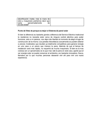 electrificación media; más la mano de
obra y maquinaria podríamos decir que
sería aproximadamente de
65.000.000BF
Punto de Vista de porque es mejor el Sistema de panel solar
Si bien la diferencia es bastante grande a diferencia del Servicio Eléctrico tradicional
la residencia no necesita estar cerca de ninguna central eléctrica para poder
funcionar, esto a mi parecer, nos deja más libertad al momento de elegir el lugar de
construcción de la misma. Los paneles fotovoltaicos actualmente se pueden obtener
a precios moderados que resultan ya totalmente competitivos para generar energía
en una casa a un precio que merece la pena. Además de que el tiempo de
instalación será más rápido, no requerirá de mucha maquinaria. Si bien es la mas
costosa (en un aproximado) es la que mas vale la pena en este caso, aparte que al
ser energía solar se puede conservar el ambiente y es bastante innovadora, fresca,
llamativa por lo que muchas personas desearan vivir ahí para vivir una nueva
experiencia.
 