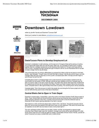 Downtown Tucsonan: December 2005 Issue                                       http://www.downtowntucson.org/downtowntucsonan/dec05/lowdown...




                                                             DECEMBER 2005



                             Downtown Lowdown
                             written by Jennifer Yamnitz and Downtown Tucsonan Staff

                             {Send your Lowdown to Jamie Manser, jamie@downtowntucson.org}




                             OasisTucson Plans to Develop Greyhound Lot
                             Downtown’s revitalization is well underway, and the east end of Congress Street will be seeing an exciting
                             mix of projects take shape within the next few years. Right now, Jim Campbell of OasisTucson is putting
                             together ideas for a strategic development on the Greyhound Bus Station lot. Through a land swap with the
                             City of Tucson, Campbell has been granted first right of refusal on the lot, but he emphasizes that it’s his task
                             to create a design that the city will accept.

                             “One of the things that I am doing to differentiate our proposal from others is that we are going to move fairly
                             quickly,” said Campbell. “Though I had a 30-month first right of refusal, I told the city council, mayor, and (city
                             manager) Mike Hein that my goal was to come up with a conceptual plan within 120 days and then begin to
                             work through that with the City.”

                             Campbell plans to have a conceptual design and a rough economic pro forma ready to present to the city
                             council within the first quarter of 2006. Although nothing has been solidified at this time, Campbell says his
                             idea is to build an eight- to ten-story mixed-use tower. The bottom floor will be retail space that complements
                             the neighborhood and ties into the activities at the Rialto Theatre and Hotel Congress. Above the commercial
                             space, Campbell wants to offer approximately three levels of parking. The remaining floors will be residential.

                             Campbell added: “Part of the process is to talk to the people who are driving the Rio Nuevo project and make
                             sure we fulfill what they want to see on that side of Downtown.”

                             Central Bistro Set to Open in Train Depot
                             Downtown’s newest eatery, Central Bistro, opens this month in the historic Southern Pacific Depot located at
                             400 E. Toole. Owners Mark and Sonia Economou will be serving new American bistro cuisine with a fresh,
                             health-conscious approach to the menu. Currently, the Economous plan to have the restaurant open by
                             December 20 with a grand opening celebration to be held in January.

                             “My husband is a chef, and this has always been a dream of his,” said Sonia. “He was the executive chef of
                             Bistro Zin, and we were just waiting for the right time to open our own restaurant. That came a lot sooner than
                             we expected, but we didn’t see any reason to wait, so we jumped right in.”

                             The menu will feature classic dishes such as steak, chicken, and fish, accompanied by regional meals
                             including a New Orleans’-style “poor boy” sandwich. Average lunch prices will be approximately $14, while
                             dinner prices range from $12 to $25 per plate for entrées. Central Bistro will also house a friendly, upscale bar
                             where Tucsonans can enjoy a cocktail after work or before dinner.




1 of 4                                                                                                                                             3/5/06 8:42 PM
 