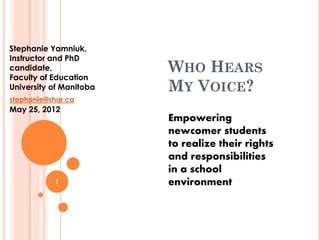 Stephanie Yamniuk,
Instructor and PhD
candidate,               WHO HEARS
Faculty of Education
University of Manitoba   MY VOICE?
stephanie@shar.ca
May 25, 2012
                         Empowering
                         newcomer students
                         to realize their rights
                         and responsibilities
                         in a school
            1            environment
 