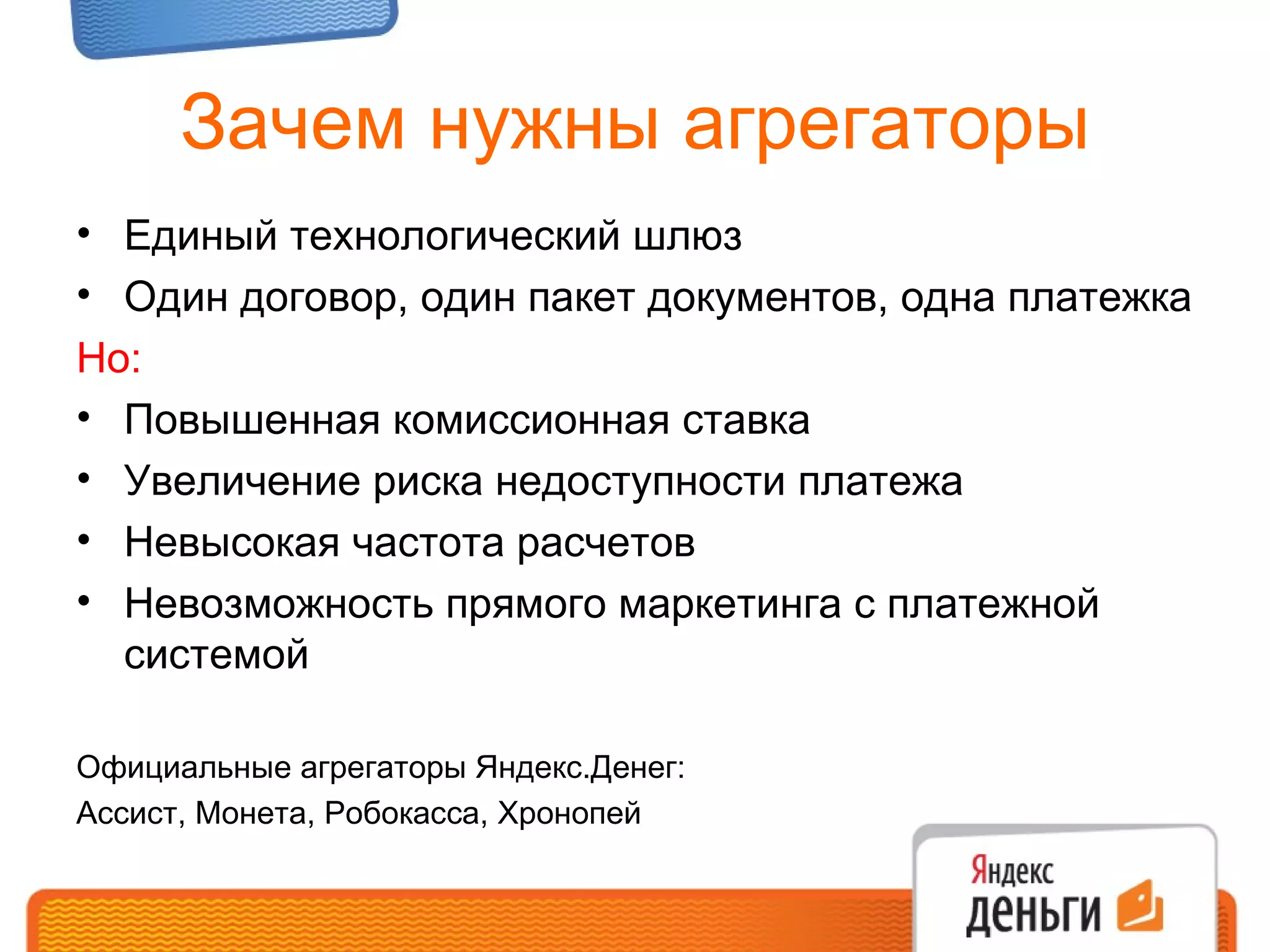 Зачем нужны агрегаторы Единый технологический шлюз Один договор, один пакет документов, одна платежка Но: Повышенная комиссионная ставка Увеличение риска недоступности платежа Невысокая частота расчетов Невозможность прямого маркетинга с платежной системой Официальные агрегаторы Яндекс.Денег:  Ассист, Монета, Робокасса, Хронопей 