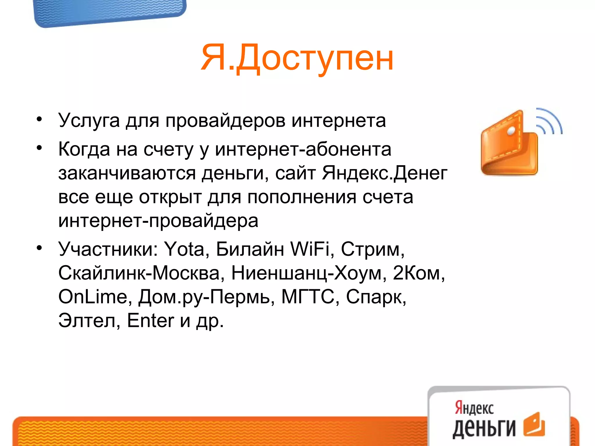 Я.Доступен Услуга для провайдеров интернета Когда на счету у интернет-абонента заканчиваются деньги, сайт Яндекс.Денег все еще открыт для пополнения счета интернет-провайдера Участники:  Yota , Билайн  WiFi , Стрим, Скайлинк-Москва, Ниеншанц-Хоум,  2 Ком,  OnLime , Дом.ру-Пермь, МГТС, Спарк, Элтел,  Enter  и др.  