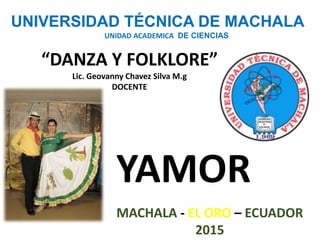 UNIVERSIDAD TÉCNICA DE MACHALA
UNIDAD ACADEMICA DE CIENCIAS
“DANZA Y FOLKLORE”
Lic. Geovanny Chavez Silva M.g
DOCENTE
YAMOR
MACHALA - EL ORO – ECUADOR
2015
 