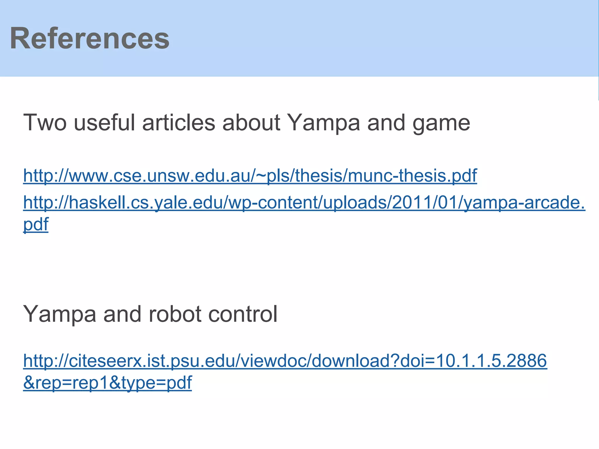 References
Two useful articles about Yampa and game
http://www.cse.unsw.edu.au/~pls/thesis/munc-thesis.pdf
http://haskell.cs.yale.edu/wp-content/uploads/2011/01/yampa-arcade.
pdf
Yampa and robot control
http://citeseerx.ist.psu.edu/viewdoc/download?doi=10.1.1.5.2886
&rep=rep1&type=pdf
 