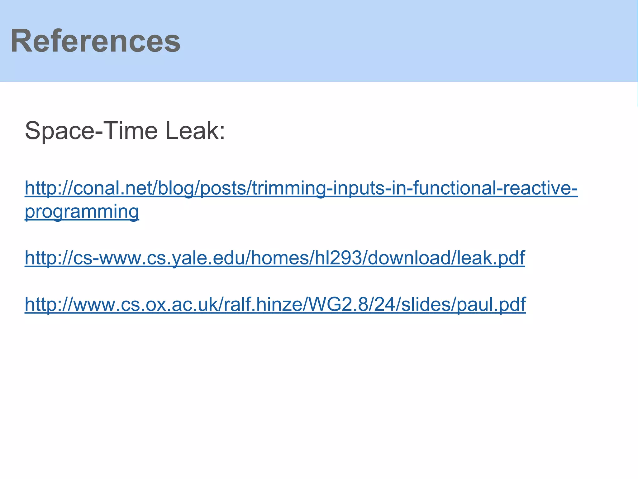 References
Space-Time Leak:
http://conal.net/blog/posts/trimming-inputs-in-functional-reactive-
programming
http://cs-www.cs.yale.edu/homes/hl293/download/leak.pdf
http://www.cs.ox.ac.uk/ralf.hinze/WG2.8/24/slides/paul.pdf
 