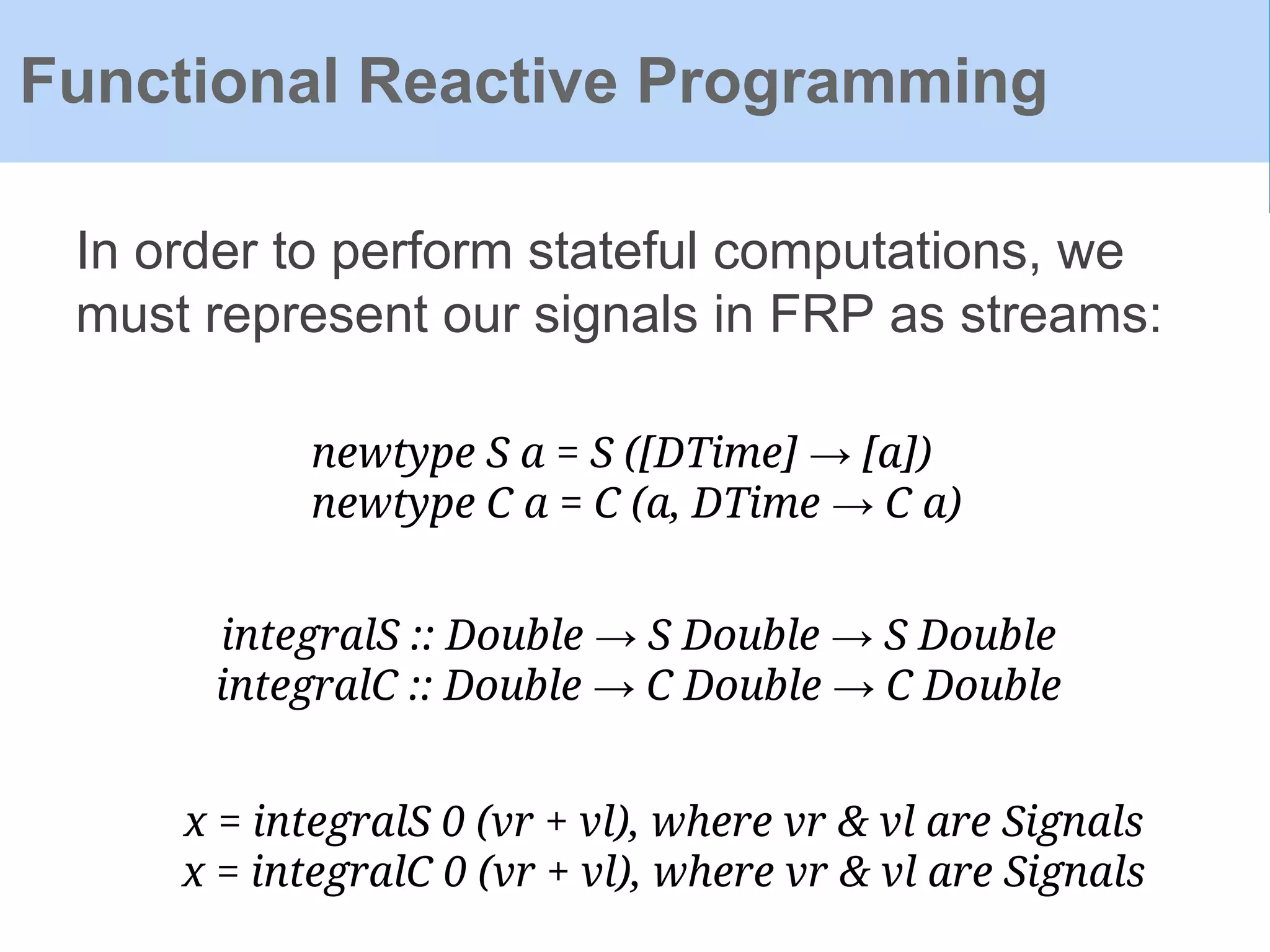 In order to perform stateful computations, we
must represent our signals in FRP as streams:
Functional Reactive Programming
newtype S a = S ([DTime] → [a])
newtype C a = C (a, DTime → C a)
integralS :: Double → S Double → S Double
integralC :: Double → C Double → C Double
x = integralS 0 (vr + vl), where vr & vl are Signals
x = integralC 0 (vr + vl), where vr & vl are Signals
 