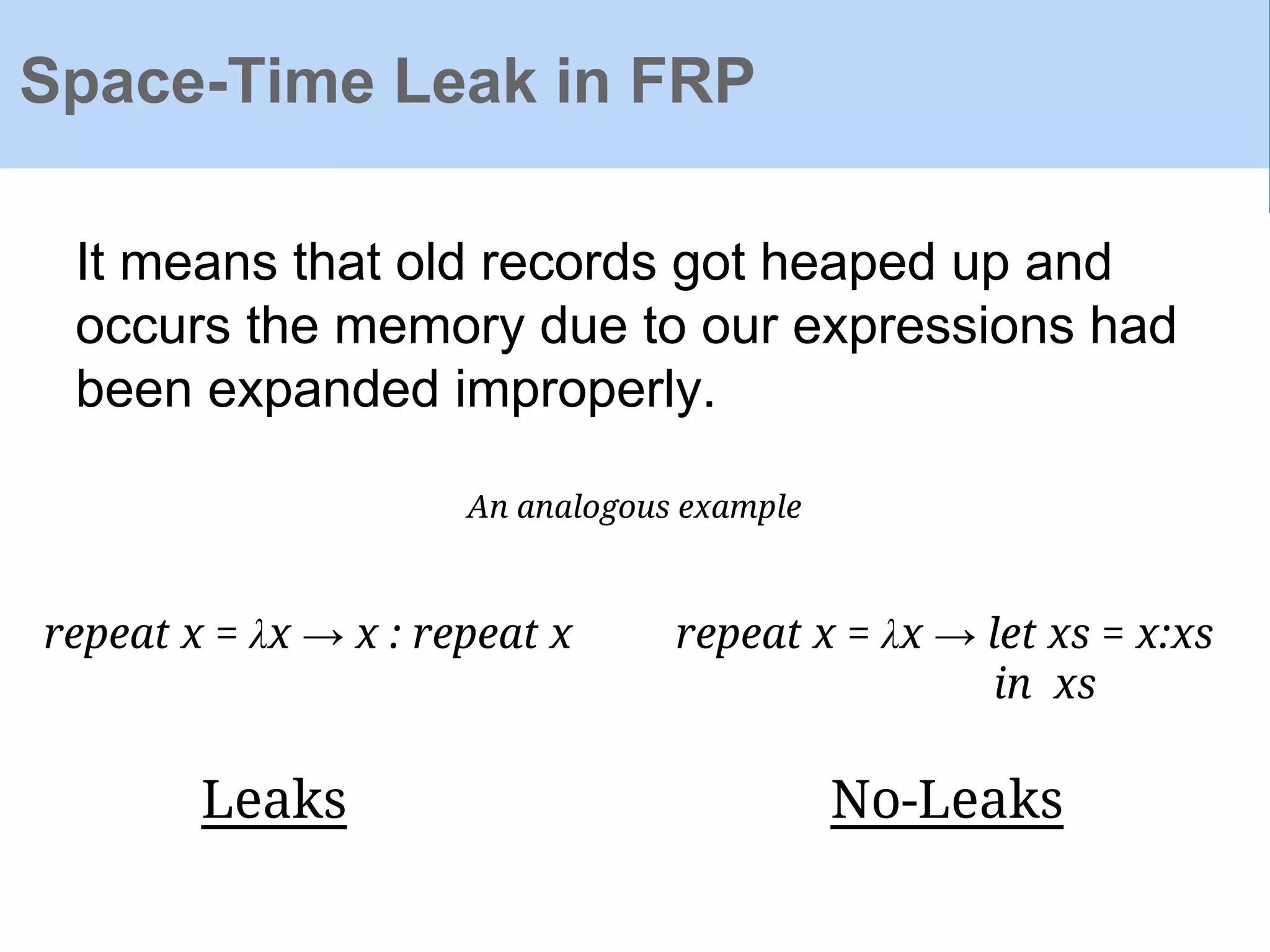 Space-Time Leak in FRP
It means that old records got heaped up and
occurs the memory due to our expressions had
been expanded improperly.
An analogous example
repeat x = λx → x : repeat x repeat x = λx → let xs = x:xs
in xs
Leaks No-Leaks
 