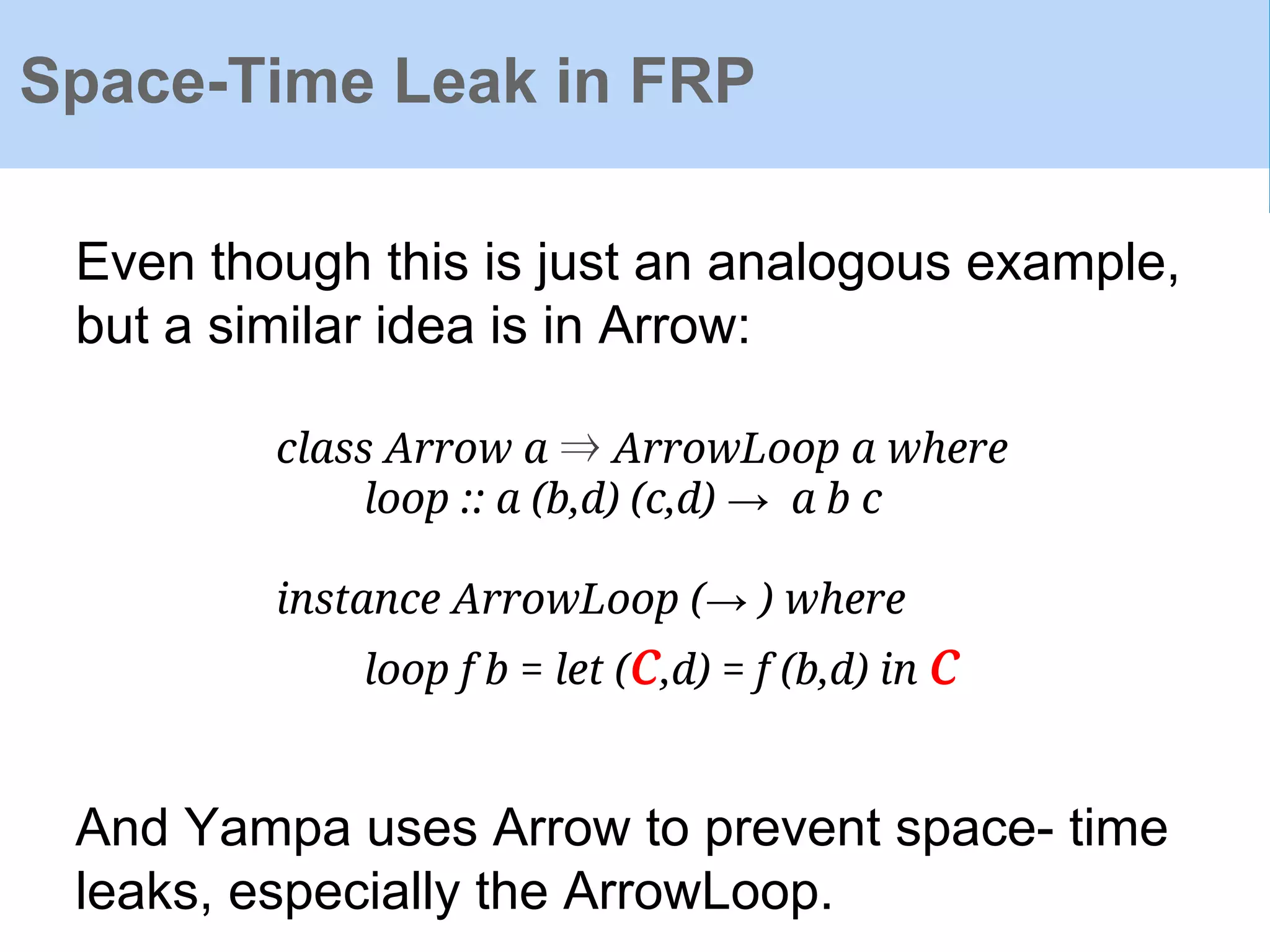 Space-Time Leak in FRP
Even though this is just an analogous example,
but a similar idea is in Arrow:
class Arrow a ⇒ ArrowLoop a where
loop :: a (b,d) (c,d) → a b c
instance ArrowLoop (→ ) where
loop f b = let (c,d) = f (b,d) in c
And Yampa uses Arrow to prevent space- time
leaks, especially the ArrowLoop.
 