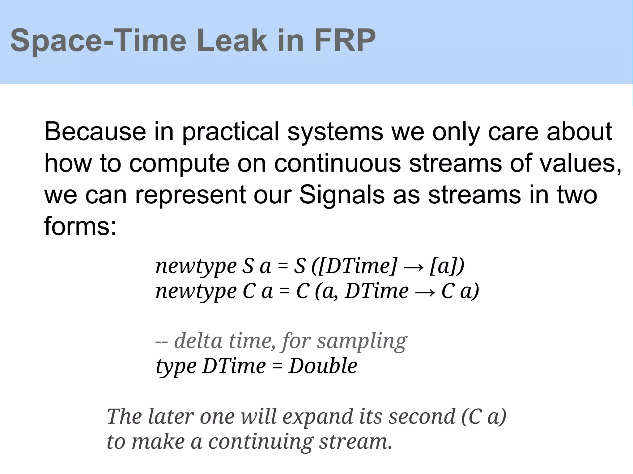 Space-Time Leak in FRP
Because in practical systems we only care about
how to compute on continuous streams of values,
we can represent our Signals as streams in two
forms:
newtype S a = S ([DTime] → [a])
newtype C a = C (a, DTime → C a)
-- delta time, for sampling
type DTime = Double
The later one will expand its second (C a)
to make a continuing stream.
 