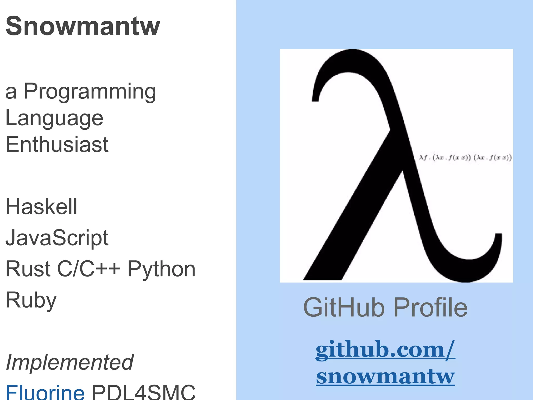 Snowmantw
a Programming
Language
Enthusiast
Haskell
JavaScript
Rust C/C++ Python
Ruby
Implemented
GitHub Profile
github.com/
snowmantw
 