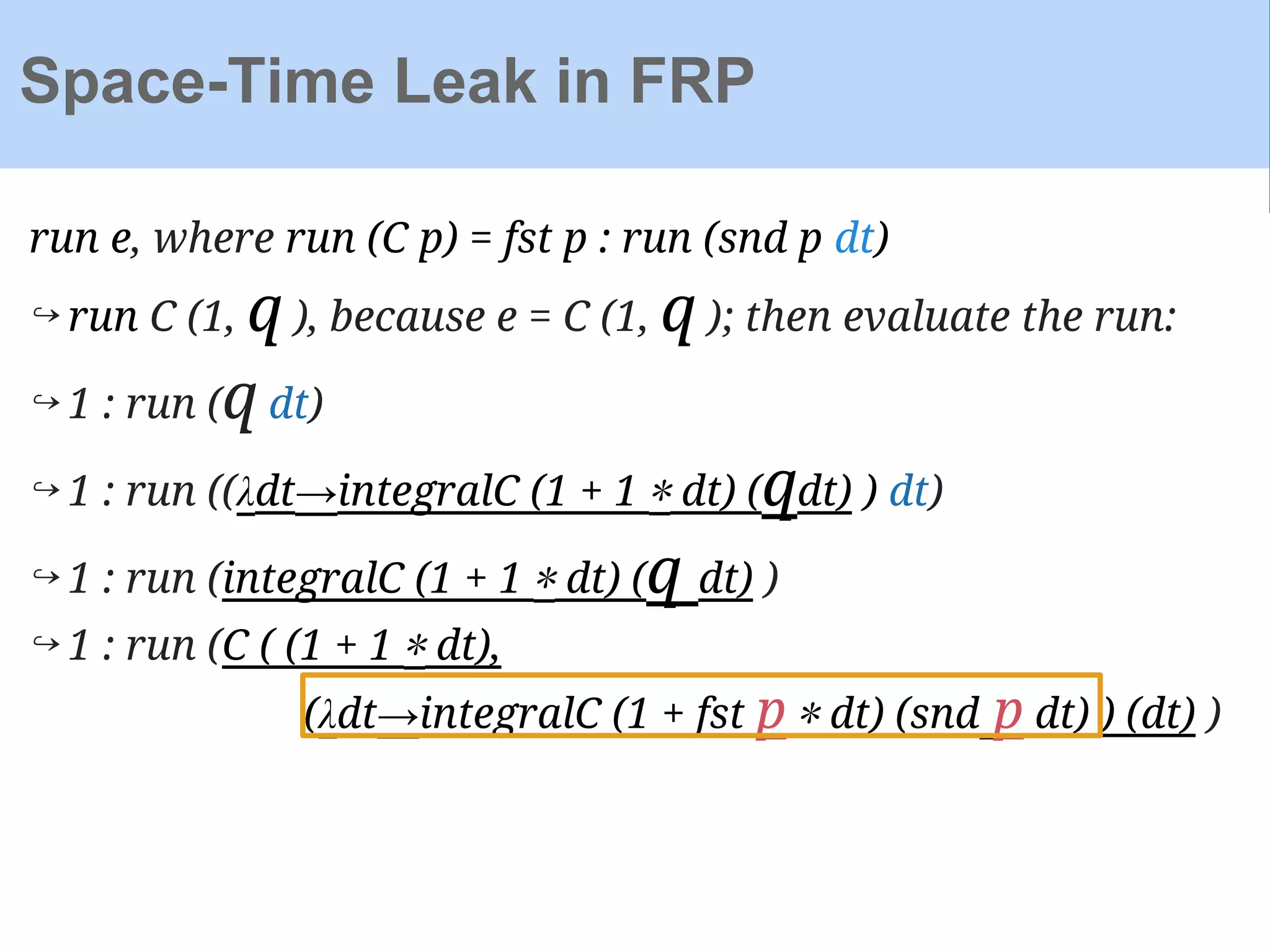 run e, where run (C p) = fst p : run (snd p dt)
↪ run C (1, q ), because e = C (1, q ); then evaluate the run:
↪ 1 : run (q dt)
↪ 1 : run ((λdt→integralC (1 + 1 ∗ dt) (qdt) ) dt)
↪ 1 : run (integralC (1 + 1 ∗ dt) (q dt) )
↪ 1 : run (C ( (1 + 1 ∗ dt),
(λdt→integralC (1 + fst p ∗ dt) (snd p dt) ) (dt) )
Space-Time Leak in FRP
 